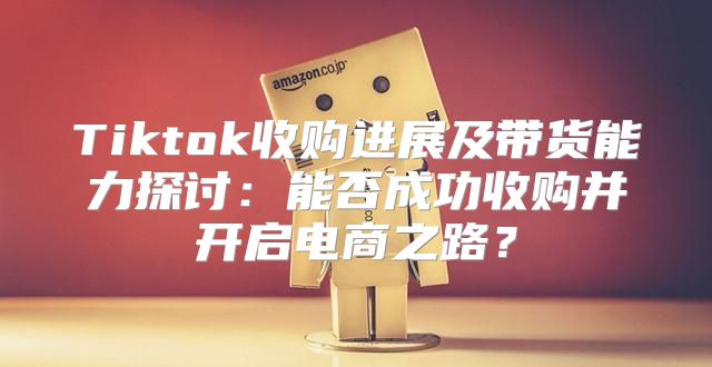 Tiktok收购进展及带货能力探讨：能否成功收购并开启电商之路？