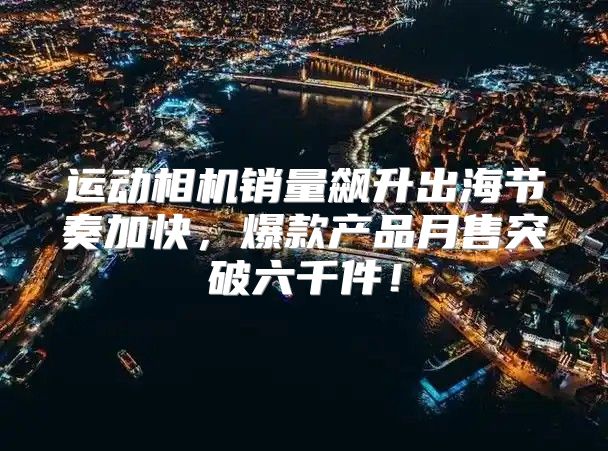 运动相机销量飙升出海节奏加快，爆款产品月售突破六千件！