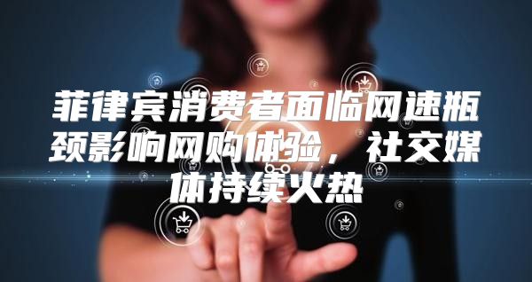 菲律宾消费者面临网速瓶颈影响网购体验，社交媒体持续火热