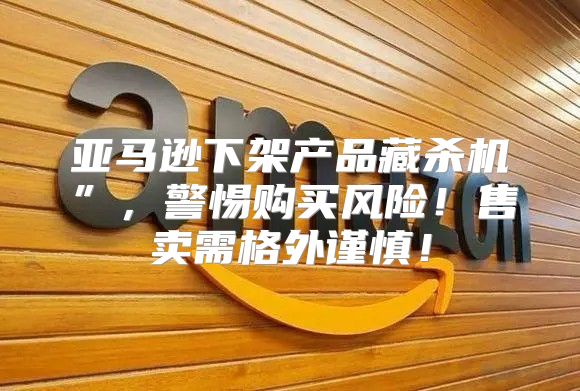 亚马逊下架产品藏杀机”，警惕购买风险！售卖需格外谨慎！