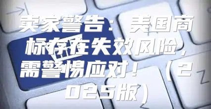 卖家警告：美国商标存在失效风险，需警惕应对！2025版
