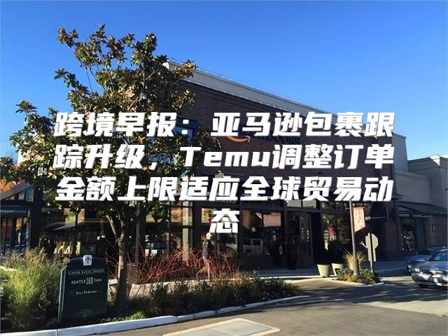跨境早报：亚马逊包裹跟踪升级，Temu调整订单金额上限适应全球贸易动态