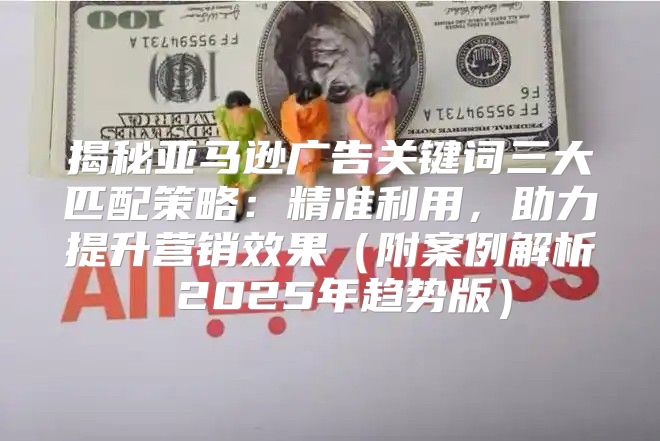 揭秘亚马逊广告关键词三大匹配策略：精准利用，助力提升营销效果附案例解析 2025年趋势版