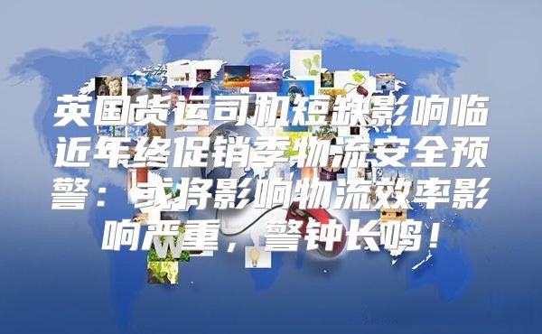 英国货运司机短缺影响临近年终促销季物流安全预警：或将影响物流效率影响严重，警钟长鸣！