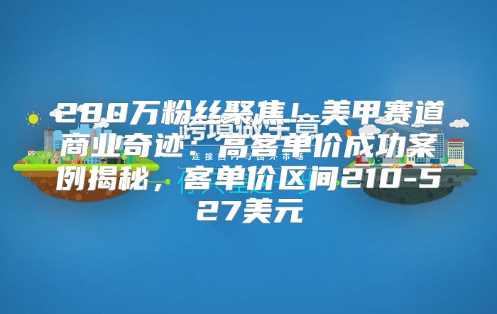 280万粉丝聚焦！美甲赛道商业奇迹：高客单价成功案例揭秘，客单价区间210-527美元