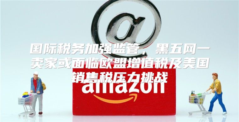 国际税务加强监管，黑五网一卖家或面临欧盟增值税及美国销售税压力挑战