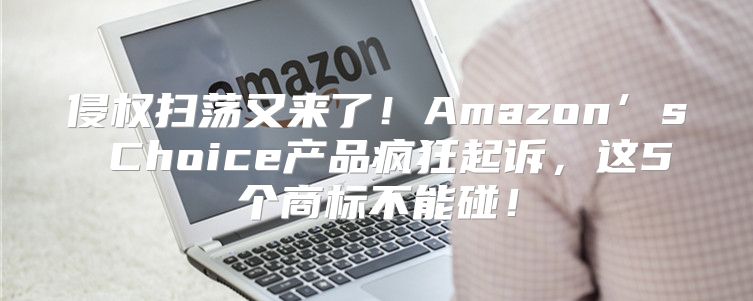 侵权扫荡又来了！Amazon’s Choice产品疯狂起诉，这5个商标不能碰！