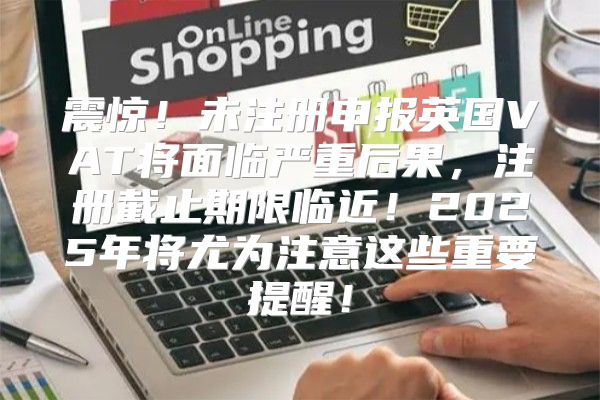 震惊！未注册申报英国VAT将面临严重后果，注册截止期限临近！2025年将尤为注意这些重要提醒！