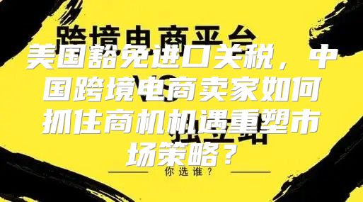 美国豁免进口关税，中国跨境电商卖家如何抓住商机机遇重塑市场策略？