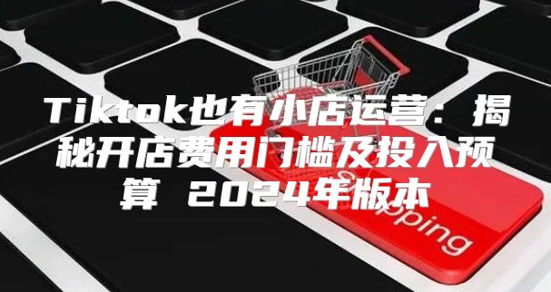 Tiktok也有小店运营：揭秘开店费用门槛及投入预算 2025年版本