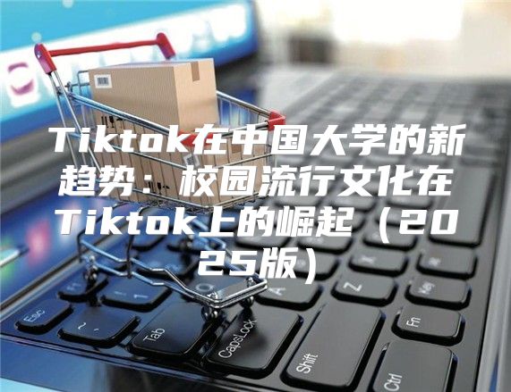 Tiktok在中国大学的新趋势：校园流行文化在Tiktok上的崛起2025版