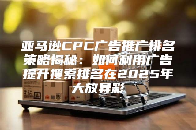 亚马逊CPC广告推广排名策略揭秘：如何利用广告提升搜索排名在2025年大放异彩