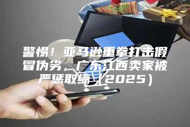 警惕！亚马逊重拳打击假冒伪劣，广东江西卖家被严惩取缔2025