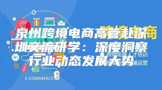 泉州跨境电商高管赴深圳交流研学：深度洞察行业动态发展大势