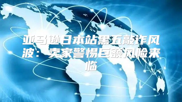 亚马逊日本站黑五敲诈风波：卖家警惕巨额风险来临