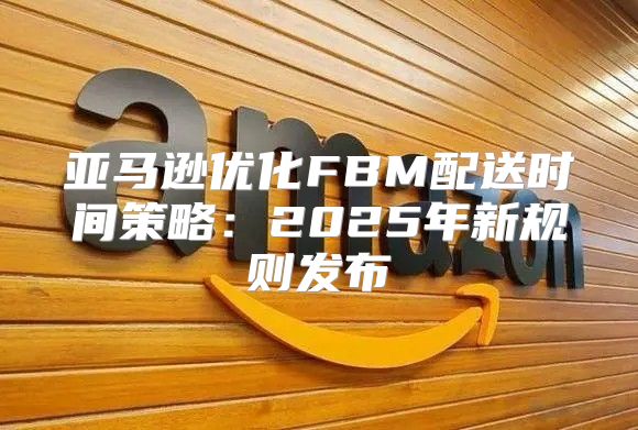亚马逊优化FBM配送时间策略：2025年新规则发布