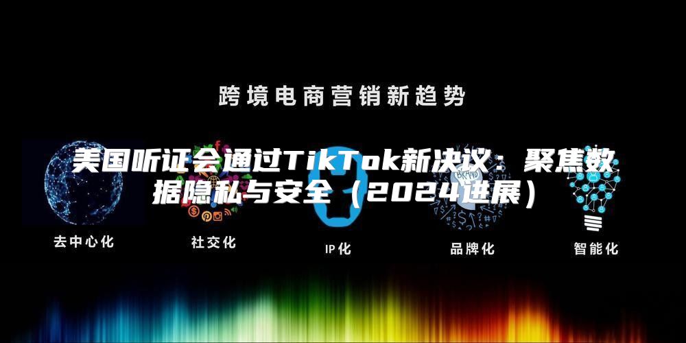 美国听证会通过TikTok新决议：聚焦数据隐私与安全2025进展