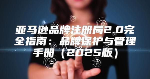 亚马逊品牌注册局2.0完全指南：品牌保护与管理手册2025版