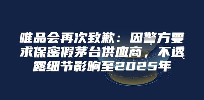 唯品会再次致歉：因警方要求保密假茅台供应商，不透露细节影响至2025年