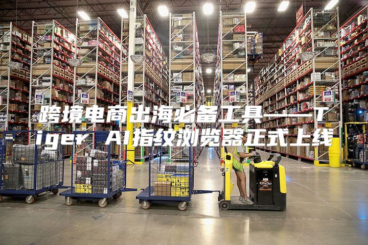 跨境电商出海必备工具——Tiger AI指纹浏览器正式上线