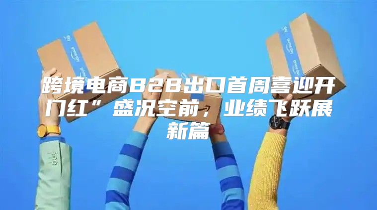 跨境电商B2B出口首周喜迎开门红”盛况空前，业绩飞跃展新篇