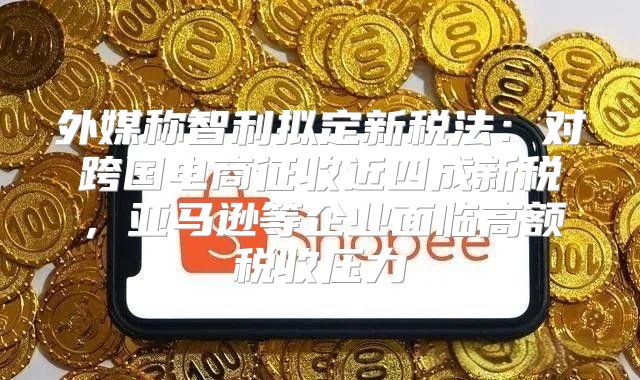 外媒称智利拟定新税法：对跨国电商征收近四成新税，亚马逊等企业面临高额税收压力