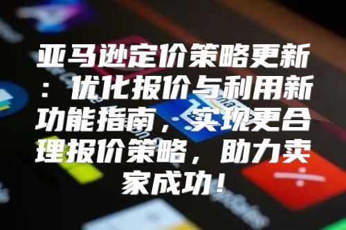 亚马逊定价策略更新：优化报价与利用新功能指南，实现更合理报价策略，助力卖家成功！