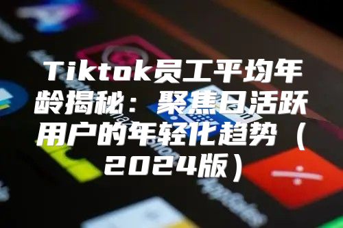 Tiktok员工平均年龄揭秘：聚焦日活跃用户的年轻化趋势2025版