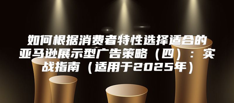 如何根据消费者特性选择适合的亚马逊展示型广告策略四：实战指南适用于2025年