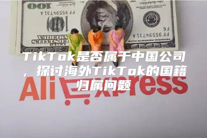TikTok是否属于中国公司，探讨海外TikTok的国籍归属问题