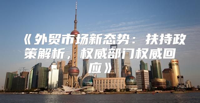 外贸市场新态势：扶持政策解析，权威部门权威回应