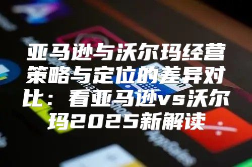 亚马逊与沃尔玛经营策略与定位的差异对比：看亚马逊vs沃尔玛2025新解读