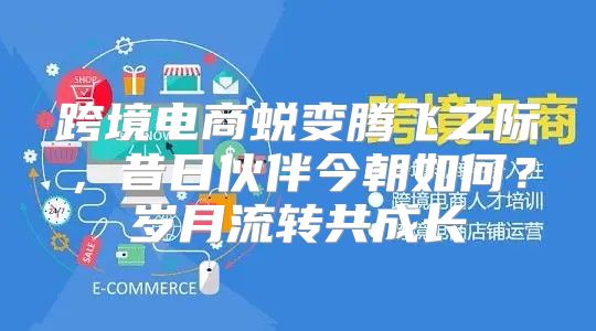 跨境电商蜕变腾飞之际，昔日伙伴今朝如何？岁月流转共成长