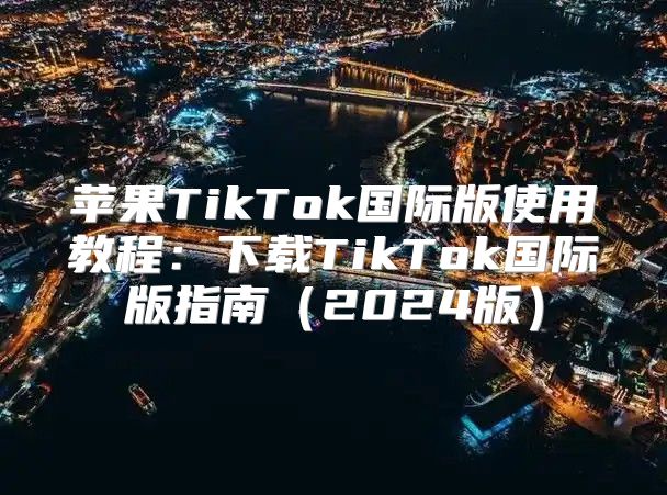 苹果TikTok国际版使用教程：下载TikTok国际版指南2025版