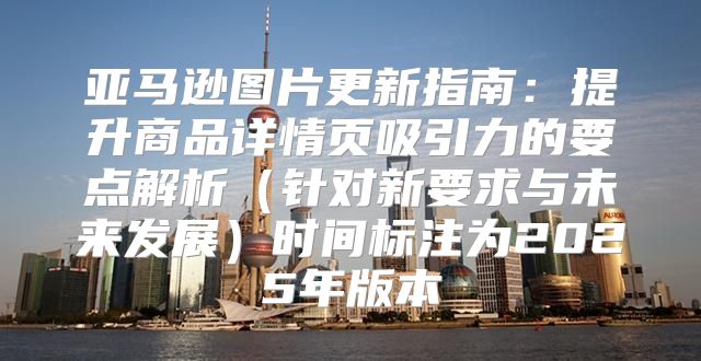 亚马逊图片更新指南：提升商品详情页吸引力的要点解析针对新要求与未来发展时间标注为2025年版本