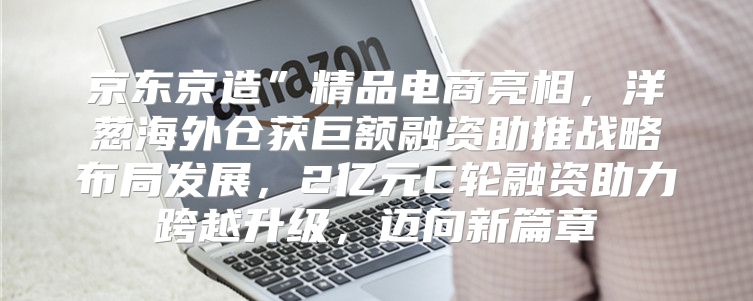 京东京造”精品电商亮相，洋葱海外仓获巨额融资助推战略布局发展，2亿元C轮融资助力跨越升级，迈向新篇章