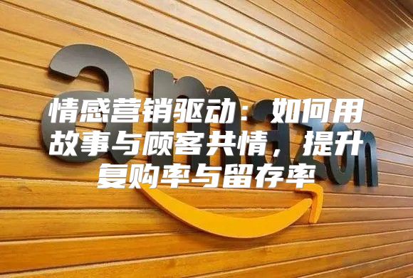 情感营销驱动：如何用故事与顾客共情，提升复购率与留存率