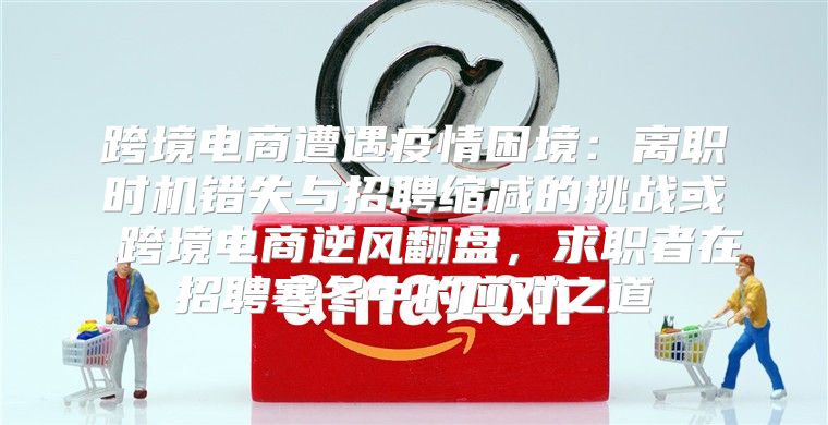跨境电商遭遇疫情困境：离职时机错失与招聘缩减的挑战或 跨境电商逆风翻盘，求职者在招聘寒冬中的应对之道