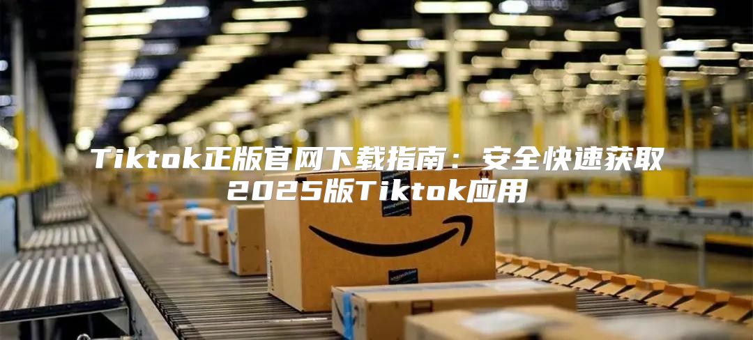 Tiktok正版官网下载指南：安全快速获取2025版Tiktok应用