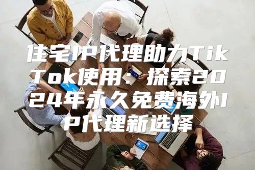 住宅IP代理助力TikTok使用：探索2025年永久免费海外IP代理新选择