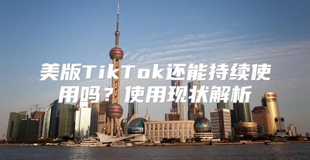 美版TikTok还能持续使用吗？使用现状解析