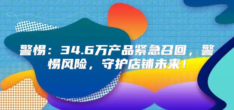 警惕：34.6万产品紧急召回，警惕风险，守护店铺未来！