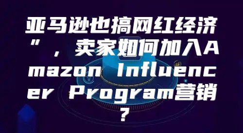 亚马逊也搞网红经济”，卖家如何加入Amazon Influencer Program营销？