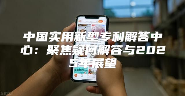 中国实用新型专利解答中心：聚焦疑问解答与2025年展望