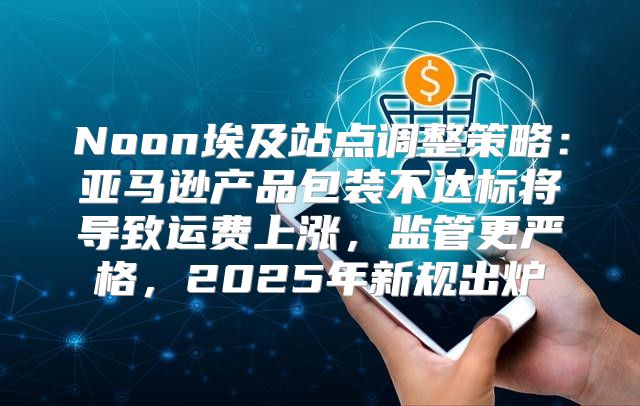 Noon埃及站点调整策略：亚马逊产品包装不达标将导致运费上涨，监管更严格，2025年新规出炉