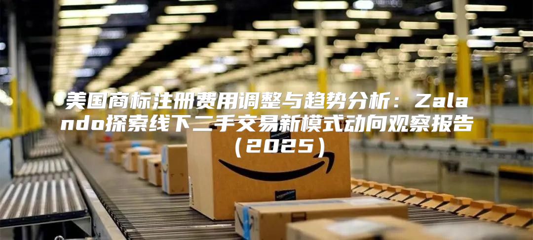 美国商标注册费用调整与趋势分析：Zalando探索线下二手交易新模式动向观察报告2025