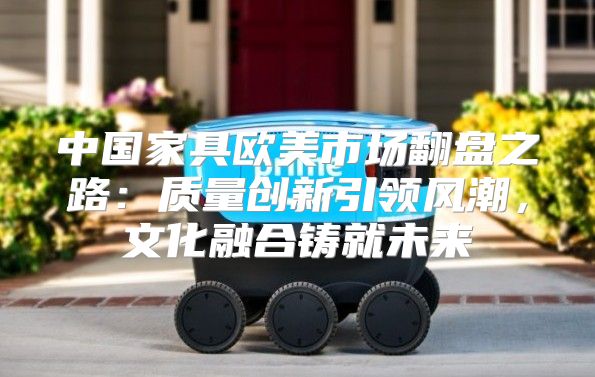 中国家具欧美市场翻盘之路：质量创新引领风潮，文化融合铸就未来