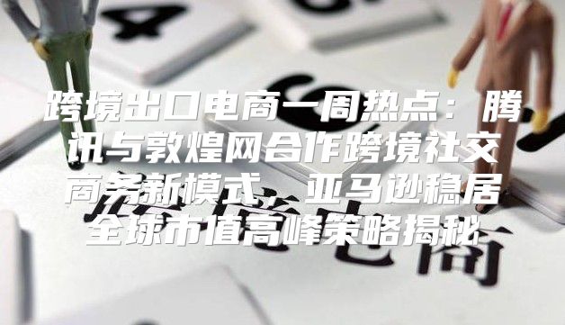 跨境出口电商一周热点：腾讯与敦煌网合作跨境社交商务新模式，亚马逊稳居全球市值高峰策略揭秘