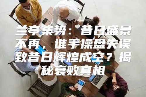 兰亭集势：昔日盛景不再，谁手操盘失误致昔日辉煌成空？揭秘衰败真相