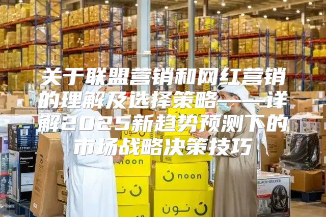 关于联盟营销和网红营销的理解及选择策略——详解2025新趋势预测下的市场战略决策技巧